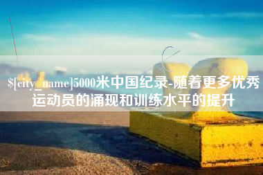 昌都5000米中国纪录-随着更多优秀运动员的涌现和训练水平的提升