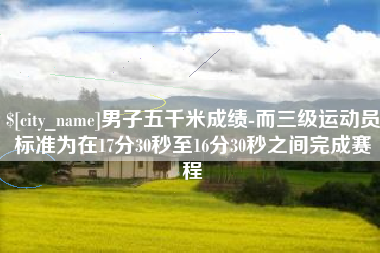 昌都男子五千米成绩-而三级运动员标准为在17分30秒至16分30秒之间完成赛程
