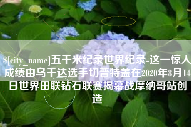 昌都五千米纪录世界纪录-这一惊人成绩由乌干达选手切普特盖在2020年8月14日世界田联钻石联赛揭幕战摩纳哥站创造