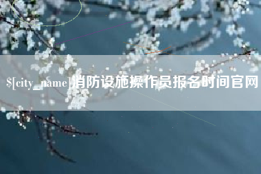昌都消防设施操作员报名时间官网