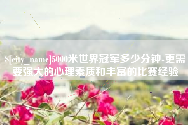 昌都5000米世界冠军多少分钟-更需要强大的心理素质和丰富的比赛经验