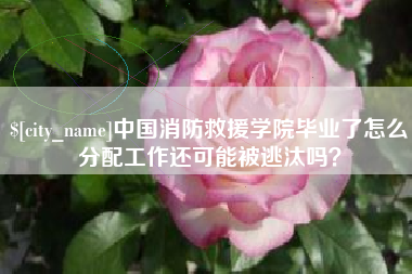 昌都中国消防救援学院毕业了怎么分配工作还可能被逃汰吗？