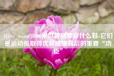 昌都5000米世界冠军穿什么鞋-它们是运动员取得优异成绩背后的重要“功臣”