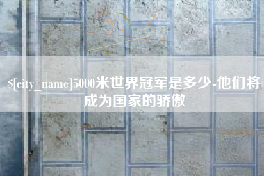 昌都5000米世界冠军是多少-他们将成为国家的骄傲