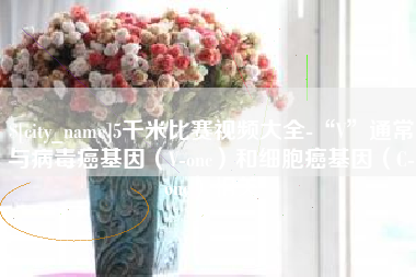 昌都5千米比赛视频大全-“V”通常与病毒癌基因（V-onc）和细胞癌基因（C-onc）相关
