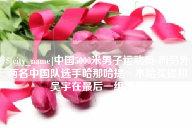 昌都中国5000米男子运动员-而另外两名中国队选手哈那哈提·木哈买提和吴宇在最后一组出场