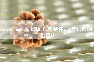 昌都消防证报考条件2024年官网烟台福山